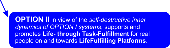 OPTION II in view of the self-destructive inner dynamics of OPTION I systems, supports and promotes Life- through Task-Fulfillment for real people on and towards LifeFulfilling Platforms.