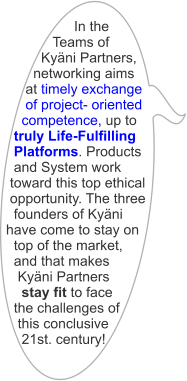 In the             Teams of          Kyni Partners,        networking aims           at timely exchange      of project- oriented     competence, up to    truly Life-Fulfilling    Platforms. Products     and System work    toward this top ethical    opportunity. The three     founders of Kyni have come to stay on      top of the market,   and that makes    Kyni Partners     stay fit to face  the challenges of     this conclusive     21st. century!