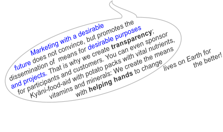 Marketing with a desirable       future does not convince, but promotes the  dissemination of  means for desirable purposes  and projects. That is why we create transparency;   for participants and customers. You can even sponsor        Kyni-food-aid with potato packs with vital nutrients,                 vitamins and minerals: We create the means                              with helping hands to change                                                                               lives on Earth for                                                                                             the better!