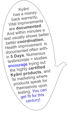 Kyni            has a money                   back warranty.       Vital improvements       are documented.     And within minutes a  test usually shows better   better coordination.    Health improvement  is    documented often with-     in 5 Days. Numerous   testimonials + studies    encourage trying out     the highly certified    Kyni products, and     its marketing where      products speak for        themselves upon          testing. You can           get fit for this              century!